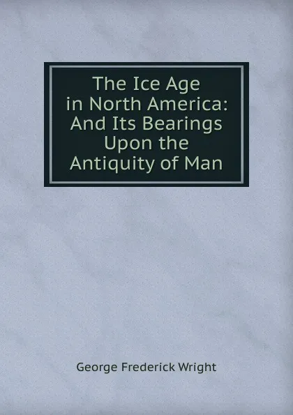 Обложка книги The Ice Age in North America: And Its Bearings Upon the Antiquity of Man, G. Frederick Wright