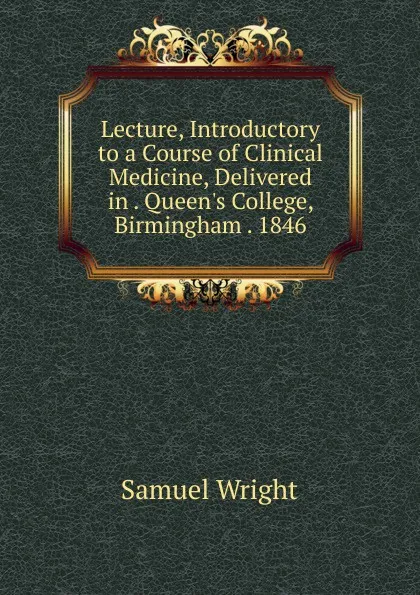 Обложка книги Lecture, Introductory to a Course of Clinical Medicine, Delivered in . Queen.s College, Birmingham . 1846, Samuel Wright