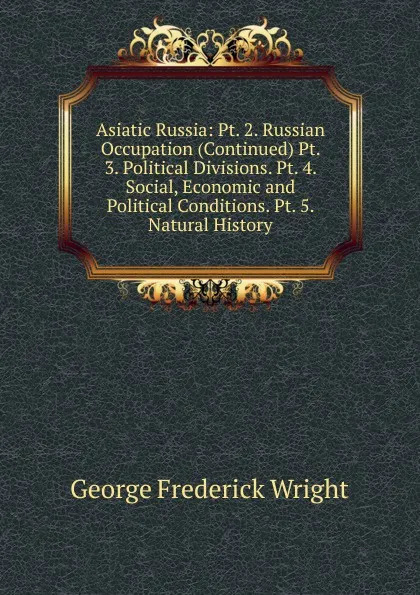 Обложка книги Asiatic Russia: Pt. 2. Russian Occupation (Continued) Pt. 3. Political Divisions. Pt. 4. Social, Economic and Political Conditions. Pt. 5. Natural History, G. Frederick Wright