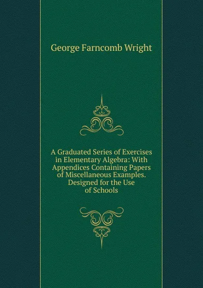 Обложка книги A Graduated Series of Exercises in Elementary Algebra: With Appendices Containing Papers of Miscellaneous Examples. Designed for the Use of Schools, George Farncomb Wright