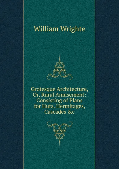 Обложка книги Grotesque Architecture, Or, Rural Amusement: Consisting of Plans for Huts, Hermitages, Cascades .c, William Wrighte