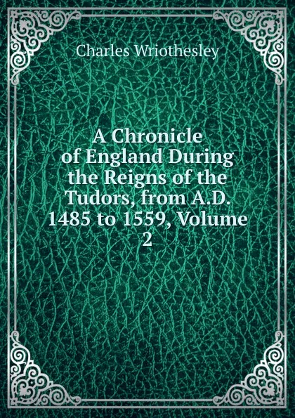 Обложка книги A Chronicle of England During the Reigns of the Tudors, from A.D. 1485 to 1559, Volume 2, Charles Wriothesley