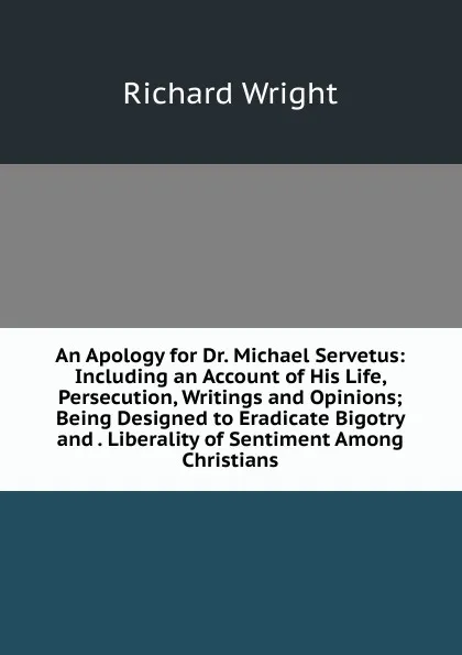 Обложка книги An Apology for Dr. Michael Servetus: Including an Account of His Life, Persecution, Writings and Opinions; Being Designed to Eradicate Bigotry and . Liberality of Sentiment Among Christians, Richard Wright