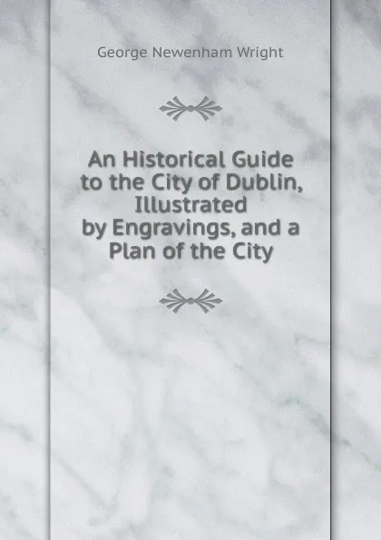 Обложка книги An Historical Guide to the City of Dublin, Illustrated by Engravings, and a Plan of the City, George Newenham Wright