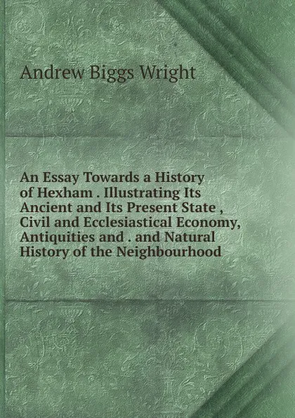 Обложка книги An Essay Towards a History of Hexham . Illustrating Its Ancient and Its Present State , Civil and Ecclesiastical Economy, Antiquities and . and Natural History of the Neighbourhood, Andrew Biggs Wright