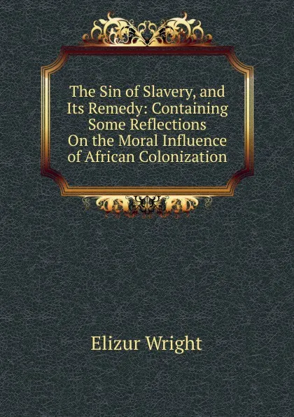 Обложка книги The Sin of Slavery, and Its Remedy: Containing Some Reflections On the Moral Influence of African Colonization, Elizur Wright