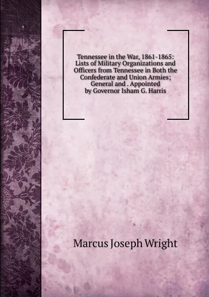 Обложка книги Tennessee in the War, 1861-1865: Lists of Military Organizations and Officers from Tennessee in Both the Confederate and Union Armies; General and . Appointed by Governor Isham G. Harris, Marcus Joseph Wright