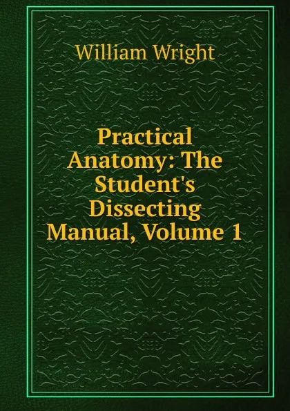 Обложка книги Practical Anatomy: The Student.s Dissecting Manual, Volume 1, William Wright