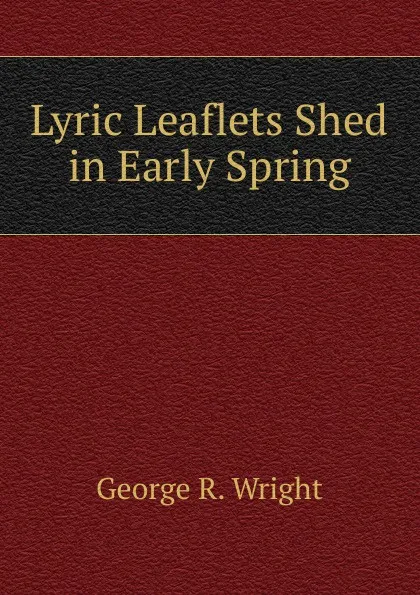 Обложка книги Lyric Leaflets Shed in Early Spring, George R. Wright