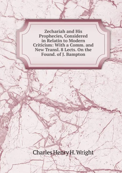 Обложка книги Zechariah and His Prophecies, Considered in Relatin to Modern Criticism: With a Comm. and New Transl. 8 Lects. On the Found. of J. Bampton, Charles Henry H. Wright