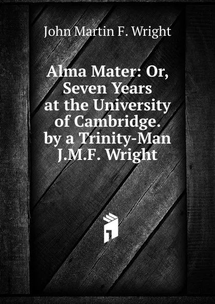 Обложка книги Alma Mater: Or, Seven Years at the University of Cambridge. by a Trinity-Man J.M.F. Wright., John Martin F. Wright