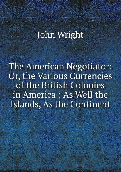 Обложка книги The American Negotiator: Or, the Various Currencies of the British Colonies in America ; As Well the Islands, As the Continent, John Wright