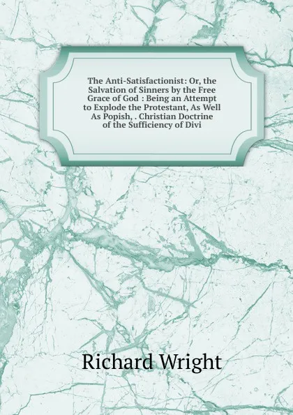 Обложка книги The Anti-Satisfactionist: Or, the Salvation of Sinners by the Free Grace of God : Being an Attempt to Explode the Protestant, As Well As Popish, . Christian Doctrine of the Sufficiency of Divi, Richard Wright