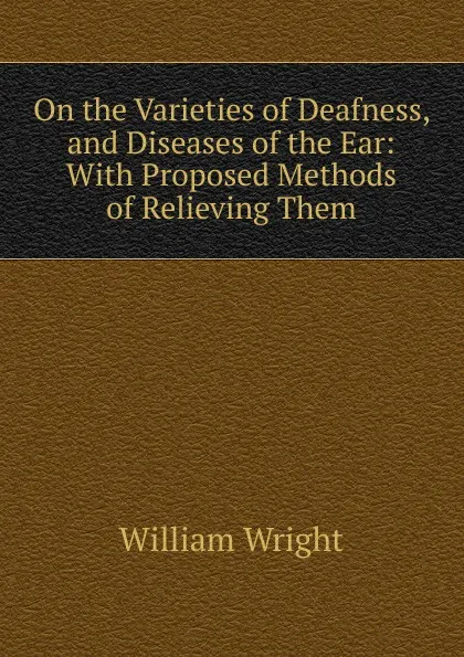 Обложка книги On the Varieties of Deafness, and Diseases of the Ear: With Proposed Methods of Relieving Them, William Wright