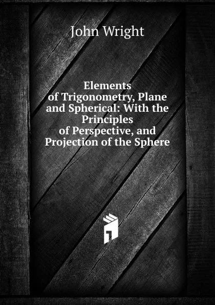 Обложка книги Elements of Trigonometry, Plane and Spherical: With the Principles of Perspective, and Projection of the Sphere, John Wright