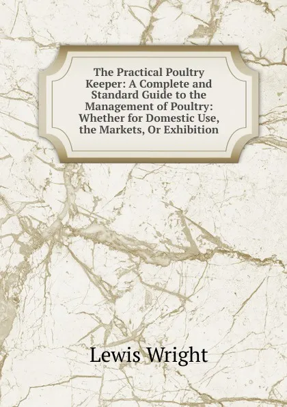 Обложка книги The Practical Poultry Keeper: A Complete and Standard Guide to the Management of Poultry: Whether for Domestic Use, the Markets, Or Exhibition, Wright Lewis