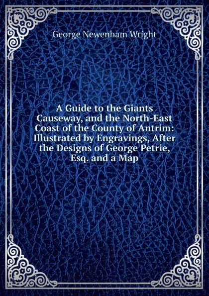 Обложка книги A Guide to the Giants Causeway, and the North-East Coast of the County of Antrim: Illustrated by Engravings, After the Designs of George Petrie, Esq. and a Map, George Newenham Wright