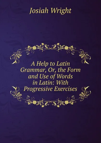 Обложка книги A Help to Latin Grammar, Or, the Form and Use of Words in Latin: With Progressive Exercises, Josiah Wright