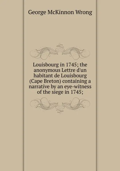 Обложка книги Louisbourg in 1745; the anonymous Lettre d.un habitant de Louisbourg (Cape Breton) containing a narrative by an eye-witness of the siege in 1745;, George McKinnon Wrong