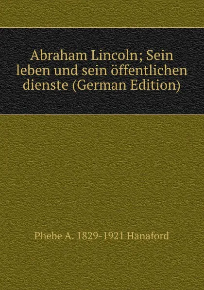 Обложка книги Abraham Lincoln; Sein leben und sein offentlichen dienste (German Edition), Phebe A. 1829-1921 Hanaford