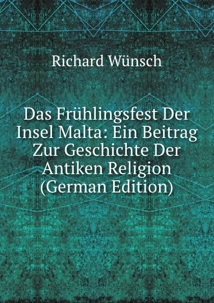 Обложка книги Das Fruhlingsfest Der Insel Malta: Ein Beitrag Zur Geschichte Der Antiken Religion (German Edition), Richard Wünsch