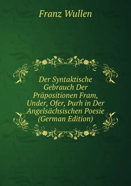 Обложка книги Der Syntaktische Gebrauch Der Prapositionen Fram, Under, Ofer, .urh in Der Angelsachsischen Poesie (German Edition), Franz Wullen