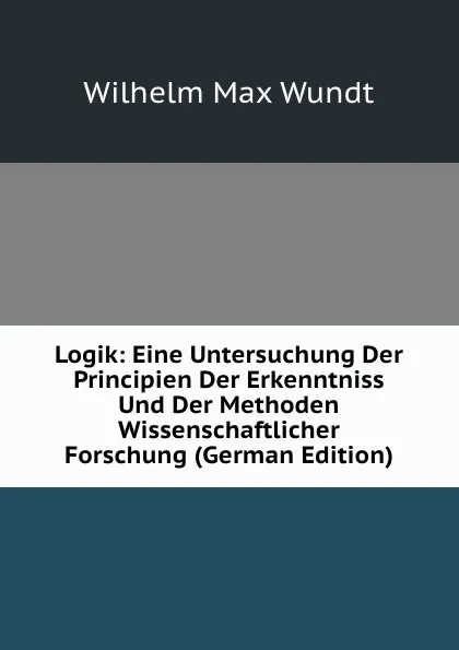 Обложка книги Logik: Eine Untersuchung Der Principien Der Erkenntniss Und Der Methoden Wissenschaftlicher Forschung (German Edition), Wundt Wilhelm Max