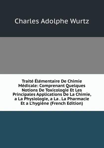 Обложка книги Traite Elementaire De Chimie Medicale: Comprenant Quelques Notions De Toxicologie Et Les Principales Applications De La Chimie, a La Physiologie, a La . La Pharmacie Et a L.hygiene (French Edition), Charles Adolphe Wurtz