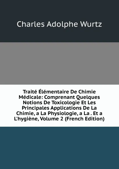 Обложка книги Traite Elementaire De Chimie Medicale: Comprenant Quelques Notions De Toxicologie Et Les Principales Applications De La Chimie, a La Physiologie, a La . Et a L.hygiene, Volume 2 (French Edition), Charles Adolphe Wurtz