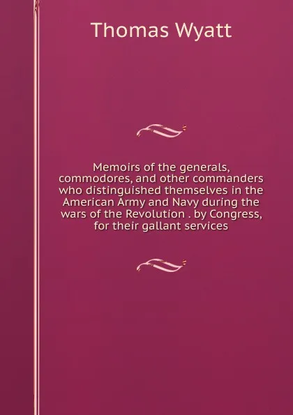 Обложка книги Memoirs of the generals, commodores, and other commanders who distinguished themselves in the American Army and Navy during the wars of the Revolution . by Congress, for their gallant services, Thomas Wyatt