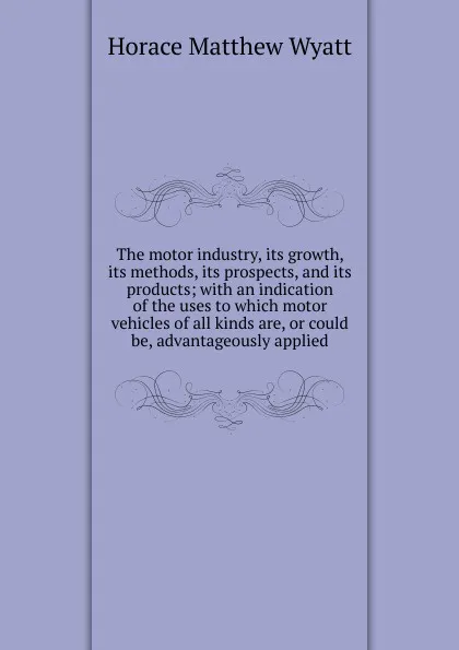 Обложка книги The motor industry, its growth, its methods, its prospects, and its products; with an indication of the uses to which motor vehicles of all kinds are, or could be, advantageously applied, Horace Matthew Wyatt