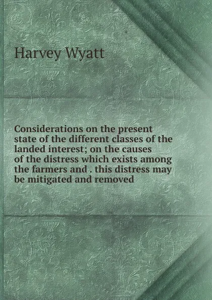 Обложка книги Considerations on the present state of the different classes of the landed interest; on the causes of the distress which exists among the farmers and . this distress may be mitigated and removed, Harvey Wyatt