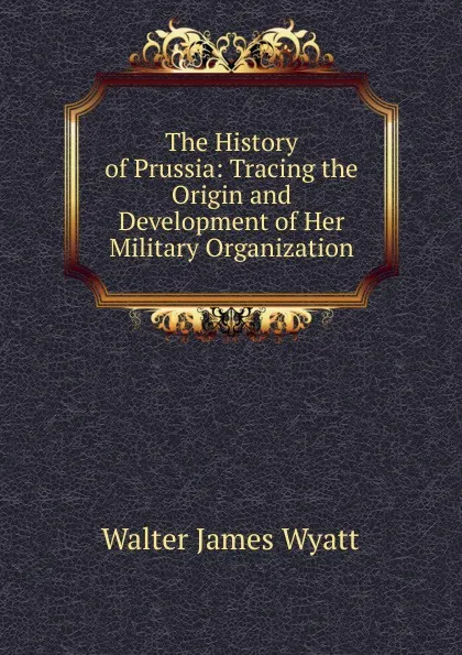 Обложка книги The History of Prussia: Tracing the Origin and Development of Her Military Organization, Walter James Wyatt