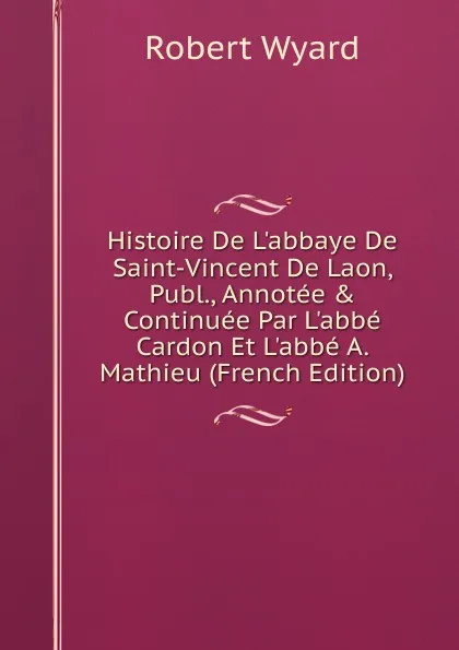 Обложка книги Histoire De L.abbaye De Saint-Vincent De Laon, Publ., Annotee . Continuee Par L.abbe Cardon Et L.abbe A. Mathieu (French Edition), Robert Wyard