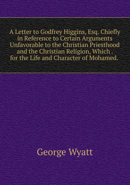 Обложка книги A Letter to Godfrey Higgins, Esq. Chiefly in Reference to Certain Arguments Unfavorable to the Christian Priesthood and the Christian Religion, Which . for the Life and Character of Mohamed. ., George Wyatt