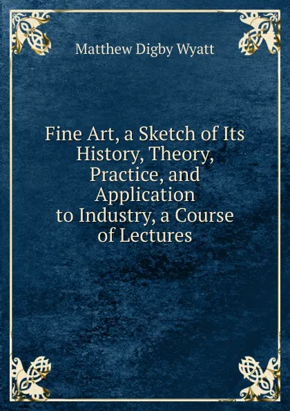 Обложка книги Fine Art, a Sketch of Its History, Theory, Practice, and Application to Industry, a Course of Lectures, Matthew Digby Wyatt