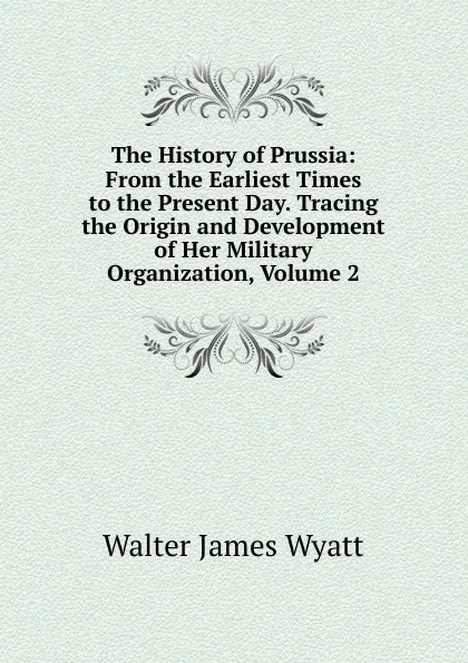 Обложка книги The History of Prussia: From the Earliest Times to the Present Day. Tracing the Origin and Development of Her Military Organization, Volume 2, Walter James Wyatt