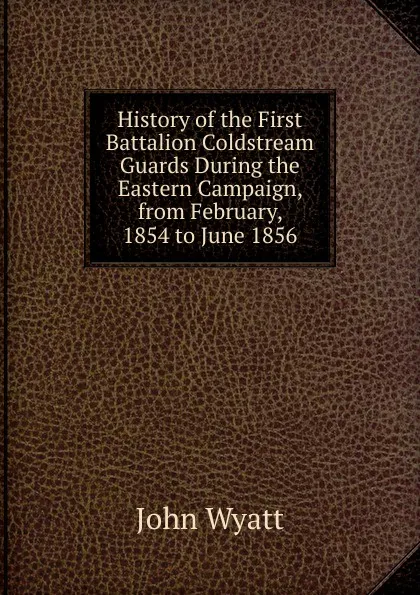 Обложка книги History of the First Battalion Coldstream Guards During the Eastern Campaign, from February, 1854 to June 1856, John Wyatt