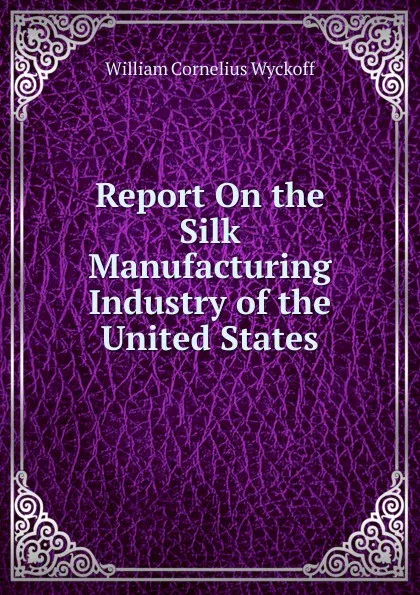 Обложка книги Report On the Silk Manufacturing Industry of the United States, William Cornelius Wyckoff