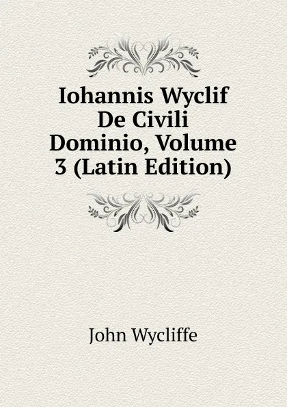 Обложка книги Iohannis Wyclif De Civili Dominio, Volume 3 (Latin Edition), Wycliffe John