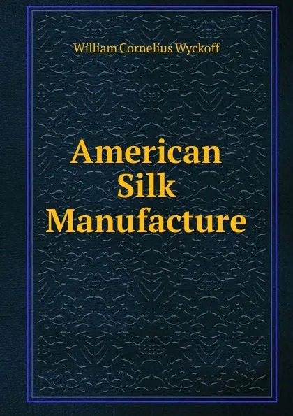 Обложка книги American Silk Manufacture, William Cornelius Wyckoff