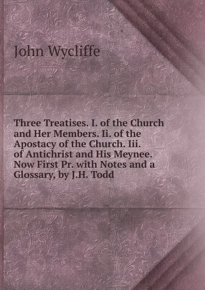 Обложка книги Three Treatises. I. of the Church and Her Members. Ii. of the Apostacy of the Church. Iii. of Antichrist and His Meynee. Now First Pr. with Notes and a Glossary, by J.H. Todd, Wycliffe John