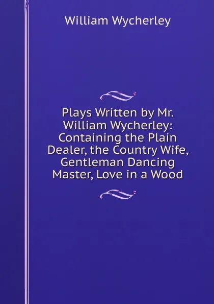 Обложка книги Plays Written by Mr. William Wycherley: Containing the Plain Dealer, the Country Wife, Gentleman Dancing Master, Love in a Wood., William Wycherley