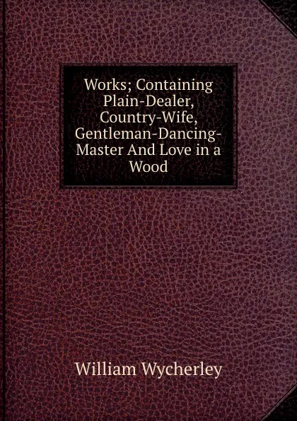 Обложка книги Works; Containing Plain-Dealer, Country-Wife, Gentleman-Dancing-Master And Love in a Wood, William Wycherley