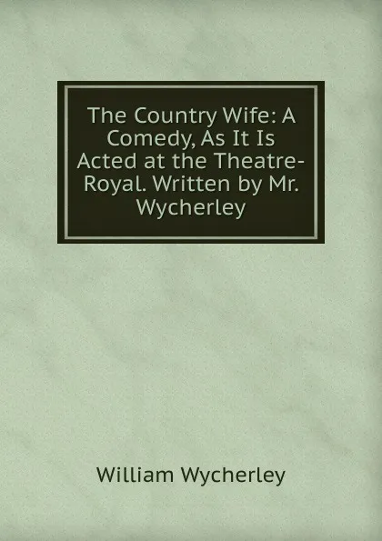 Обложка книги The Country Wife: A Comedy, As It Is Acted at the Theatre-Royal. Written by Mr. Wycherley, William Wycherley