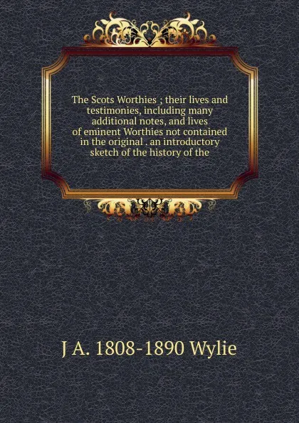 Обложка книги The Scots Worthies ; their lives and testimonies, including many additional notes, and lives of eminent Worthies not contained in the original . an introductory sketch of the history of the, J A. 1808-1890 Wylie