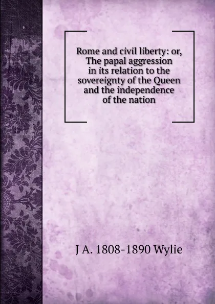 Обложка книги Rome and civil liberty: or, The papal aggression in its relation to the sovereignty of the Queen and the independence of the nation, J A. 1808-1890 Wylie