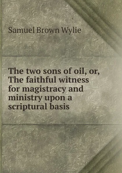 Обложка книги The two sons of oil, or, The faithful witness for magistracy and ministry upon a scriptural basis, Samuel Brown Wylie