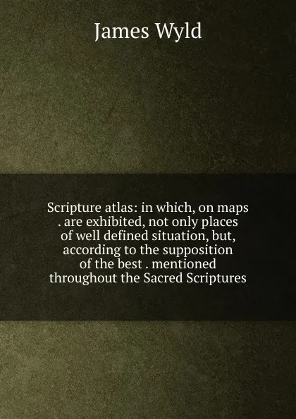 Обложка книги Scripture atlas: in which, on maps . are exhibited, not only places of well defined situation, but, according to the supposition of the best . mentioned throughout the Sacred Scriptures, James Wyld