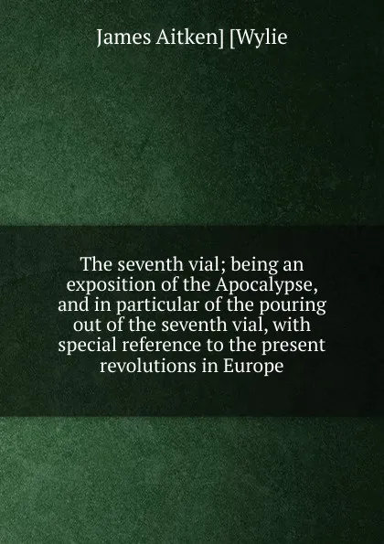 Обложка книги The seventh vial; being an exposition of the Apocalypse, and in particular of the pouring out of the seventh vial, with special reference to the present revolutions in Europe, James Aitken] [Wylie